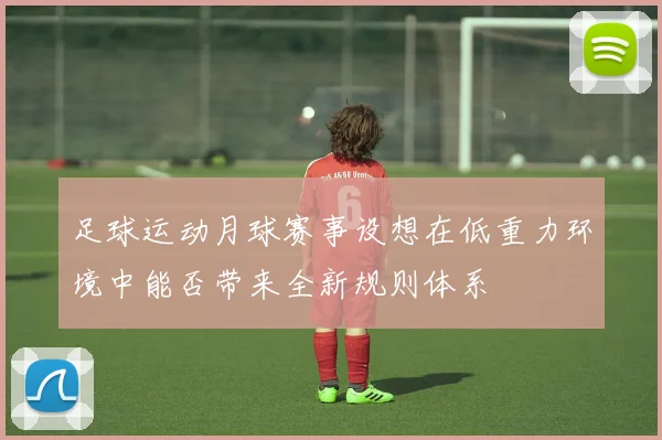 足球运动月球赛事设想在低重力环境中能否带来全新规则体系