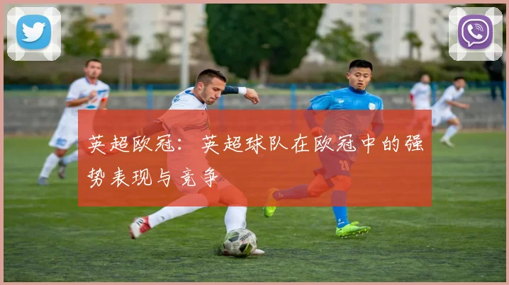 英超欧冠：英超球队在欧冠中的强势表现与竞争