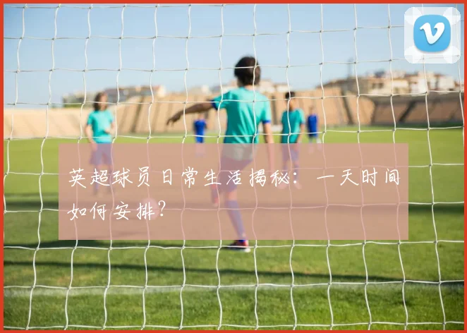 英超球员日常生活揭秘：一天时间如何安排？
