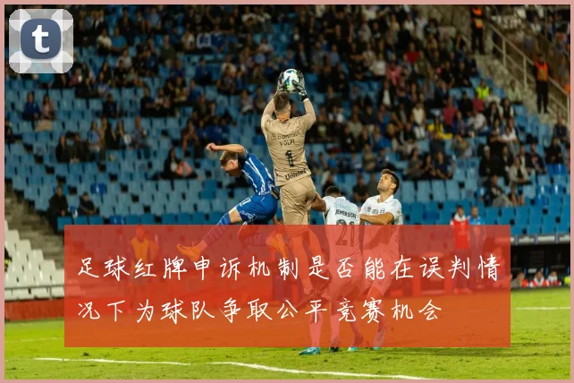 足球红牌申诉机制是否能在误判情况下为球队争取公平竞赛机会