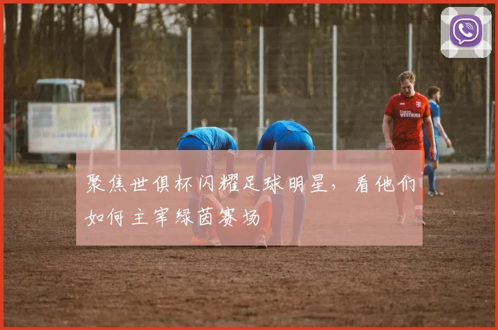 聚焦世俱杯闪耀足球明星，看他们如何主宰绿茵赛场